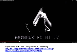 Experimentelle Medien – Imagination & Erinnerung 
Gary Hill - Happenstance (Part One of Many Parts) (1983) / 
http://www.youtube.com/watch?v=AFXLkPAT6dg 
 