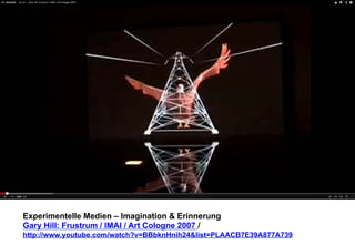 Experimentelle Medien – Imagination & Erinnerung 
Gary Hill: Frustrum / IMAI / Art Cologne 2007 / 
http://www.youtube.com/watch?v=BBbknHnih24&list=PLAACB7E39A877A739 
 