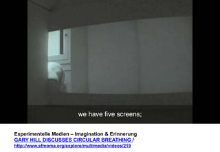 Experimentelle Medien – Imagination & Erinnerung 
GARY HILL DISCUSSES CIRCULAR BREATHING / 
http://www.sfmoma.org/explore/multimedia/videos/219 
 