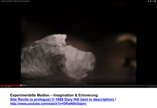 Experimentelle Medien – Imagination & Erinnerung 
Site Recite (a prologue) © 1989 Gary Hill (text in description) / 
http://www.youtube.com/watch?v=ORwN9hOapnc 
 