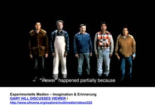 Experimentelle Medien – Imagination & Erinnerung 
GARY HILL DISCUSSES VIEWER / 
http://www.sfmoma.org/explore/multimedia/videos/222 
 
