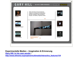 Experimentelle Medien – Imagination & Erinnerung 
Gary Hill. In his own words / 
http://www.sfmoma.org/explore/multimedia/interactive_features/11# 
 