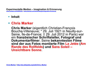 Experimentelle Medien – Imagination & Erinnerung 
www.youtube.com/fhSPACEtv / www.pinterest.com/mwintersberger/imagination-erinnerung 
§ Inhalt 
§ Chris Marker 
Chris Marker (eigentlich Christian-François 
Bouche-Villeneuve; * 29. Juli 1921 in Neuilly-sur- 
Seine, Île-de-France; † 29. Juli 2012 in Paris) war 
ein französischer Schriftsteller, Fotograf und 
Dokumentarfilmer. Seine bekanntesten Filme 
sind der aus Fotos montierte Film La Jetée (Am 
Rande des Rollfelds) und Sans Soleil – 
Unsichtbare Sonne. 
Chris Marker / http://de.wikipedia.org/wiki/Chris_Marker 
 