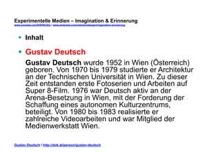 Experimentelle Medien – Imagination & Erinnerung 
www.youtube.com/fhSPACEtv / www.pinterest.com/mwintersberger/imagination-erinnerung 
§ Inhalt 
§ Gustav Deutsch 
Gustav Deutsch wurde 1952 in Wien (Österreich) 
geboren. Von 1970 bis 1979 studierte er Architektur 
an der Technischen Universität in Wien. Zu dieser 
Zeit entstanden erste Fotoserien und Arbeiten auf 
Super 8-Film. 1976 war Deutsch aktiv an der 
Arena-Besetzung in Wien, mit der Forderung der 
Schaffung eines autonomen Kulturzentrums, 
beteiligt. Von 1980 bis 1983 realisierte er 
zahlreiche Videoarbeiten und war Mitglied der 
Medienwerkstatt Wien. 
Gustav Deutsch / http://dok.at/person/gustav-deutsch 
 