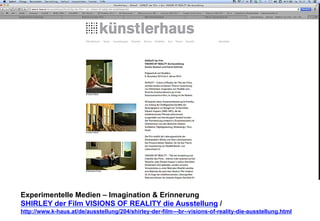 Experimentelle Medien – Imagination & Erinnerung 
SHIRLEY der Film VISIONS OF REALITY die Ausstellung / 
http://www.k-haus.at/de/ausstellung/204/shirley-der-film---br--visions-of-reality-die-ausstellung.html 
 