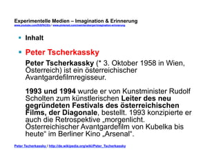 Experimentelle Medien – Imagination & Erinnerung 
www.youtube.com/fhSPACEtv / www.pinterest.com/mwintersberger/imagination-erinnerung 
§ Inhalt 
§ Peter Tscherkassky 
Peter Tscherkassky (* 3. Oktober 1958 in Wien, 
Österreich) ist ein österreichischer 
Avantgardefilmregisseur. 
1993 und 1994 wurde er von Kunstminister Rudolf 
Scholten zum künstlerischen Leiter des neu 
gegründeten Festivals des österreichischen 
Films, der Diagonale, bestellt. 1993 konzipierte er 
auch die Retrospektive „morgenlicht. 
Österreichischer Avantgardefilm von Kubelka bis 
heute“ im Berliner Kino „Arsenal“. 
Peter Tscherkassky / http://de.wikipedia.org/wiki/Peter_Tscherkassky 
 