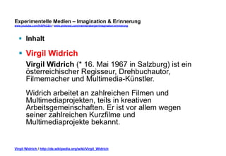 Experimentelle Medien – Imagination & Erinnerung 
www.youtube.com/fhSPACEtv / www.pinterest.com/mwintersberger/imagination-erinnerung 
§ Inhalt 
§ Virgil Widrich 
Virgil Widrich (* 16. Mai 1967 in Salzburg) ist ein 
österreichischer Regisseur, Drehbuchautor, 
Filmemacher und Multimedia-Künstler. 
Widrich arbeitet an zahlreichen Filmen und 
Multimediaprojekten, teils in kreativen 
Arbeitsgemeinschaften. Er ist vor allem wegen 
seiner zahlreichen Kurzfilme und 
Multimediaprojekte bekannt. 
Virgil Widrich / http://de.wikipedia.org/wiki/Virgil_Widrich 
 