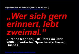 Experimentelle Medien – Imagination & Erinnerung 
www.youtube.com/fhSPACEtv / www.pinterest.com/mwintersberger/imagination-erinnerung 
„Wer sich gern 
erinnert, lebt 
zweimal.“ 
- Franca Magnani, Titel ihres im Jahr 
2000 in deutscher Sprache erschienen 
Buches 
Erinnerung / http://de.wikiquote.org/wiki/Erinnerung 
 