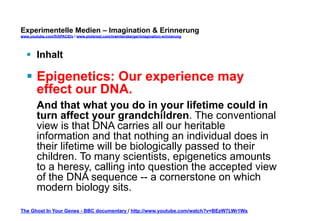Experimentelle Medien – Imagination & Erinnerung 
www.youtube.com/fhSPACEtv / www.pinterest.com/mwintersberger/imagination-erinnerung 
§ Inhalt 
§ Epigenetics: Our experience may 
effect our DNA. 
And that what you do in your lifetime could in 
turn affect your grandchildren. The conventional 
view is that DNA carries all our heritable 
information and that nothing an individual does in 
their lifetime will be biologically passed to their 
children. To many scientists, epigenetics amounts 
to a heresy, calling into question the accepted view 
of the DNA sequence -- a cornerstone on which 
modern biology sits. 
The Ghost In Your Genes - BBC documentary / http://www.youtube.com/watch?v=BEzW7LWr1Ws 
 