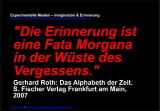 Experimentelle Medien – Imagination & Erinnerung 
www.youtube.com/fhSPACEtv / www.pinterest.com/mwintersberger/imagination-erinnerung 
"Die Erinnerung ist 
eine Fata Morgana 
in der Wüste des 
Vergessens." Gerhard Roth: Das Alphabeth der Zeit. 
S. Fischer Verlag Frankfurt am Main, 
2007 
Erinnerung / http://de.wikiquote.org/wiki/Erinnerung 
