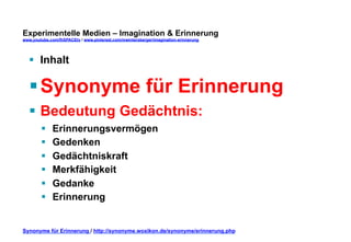 Experimentelle Medien – Imagination & Erinnerung 
www.youtube.com/fhSPACEtv / www.pinterest.com/mwintersberger/imagination-erinnerung 
§ Inhalt 
§ Synonyme für Erinnerung 
§ Bedeutung Gedächtnis: 
§ Erinnerungsvermögen 
§ Gedenken 
§ Gedächtniskraft 
§ Merkfähigkeit 
§ Gedanke 
§ Erinnerung 
Synonyme für Erinnerung / http://synonyme.woxikon.de/synonyme/erinnerung.php 
 