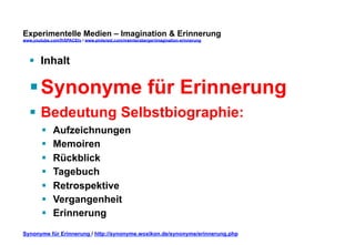 Experimentelle Medien – Imagination & Erinnerung 
www.youtube.com/fhSPACEtv / www.pinterest.com/mwintersberger/imagination-erinnerung 
§ Inhalt 
§ Synonyme für Erinnerung 
§ Bedeutung Selbstbiographie: 
§ Aufzeichnungen 
§ Memoiren 
§ Rückblick 
§ Tagebuch 
§ Retrospektive 
§ Vergangenheit 
§ Erinnerung 
Synonyme für Erinnerung / http://synonyme.woxikon.de/synonyme/erinnerung.php 
 