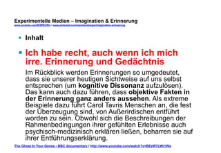 Experimentelle Medien – Imagination & Erinnerung 
www.youtube.com/fhSPACEtv / www.pinterest.com/mwintersberger/imagination-erinnerung 
§ Inhalt 
§ Ich habe recht, auch wenn ich mich 
irre. Erinnerung und Gedächtnis 
Im Rückblick werden Erinnerungen so umgedeutet, 
dass sie unserer heutigen Sichtweise auf uns selbst 
entsprechen (um kognitive Dissonanz aufzulösen). 
Das kann auch dazu führen, dass objektive Fakten in 
der Erinnerung ganz anders aussehen. Als extreme 
Beispiele dazu führt Carol Tavris Menschen an, die fest 
der Überzeugung sind, von Außerirdischen entführt 
worden zu sein. Obwohl sich die Beschreibungen der 
Rahmenbedingungen ihrer gefühlten Erlebnisse auch 
psychisch-medizinisch erklären ließen, beharren sie auf 
ihrer Entführungserklärung. 
The Ghost In Your Genes - BBC documentary / http://www.youtube.com/watch?v=BEzW7LWr1Ws 
 