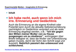 Experimentelle Medien – Imagination & Erinnerung 
www.youtube.com/fhSPACEtv / www.pinterest.com/mwintersberger/imagination-erinnerung 
§ Inhalt 
§ Ich habe recht, auch wenn ich mich 
irre. Erinnerung und Gedächtnis 
Auch die Erinnerung an die eigene Kindheit oder 
Pubertät kann durch die aktuelle Selbsteinschätzung 
nachträglich im Gedächtnis verändert und als reale 
Erinnerung abgelegt werden, z.B.: “Ich bin gegen 
den Willen meiner Mutter von zu Hause 
ausgezogen um zu studieren”, wohingegen über 
Briefe belegbar ist, dass die Mutter viel Unterstützung 
geben musste, damit der Sohn den Schritt wagt und 
auszieht. Natürlich passiert das unbewusst und 
schleichend. 
The Ghost In Your Genes - BBC documentary / http://www.youtube.com/watch?v=BEzW7LWr1Ws 
 