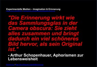 Experimentelle Medien – Imagination & Erinnerung 
www.youtube.com/fhSPACEtv / www.pinterest.com/mwintersberger/imagination-erinnerung 
"Die Erinnerung wirkt wie 
das Sammlungsglas in der 
Camera obscura: Sie zieht 
alles zusammen und bringt 
dadurch ein viel schöneres 
Bild hervor, als sein Original 
ist." - Arthur Schopenhauer, Aphorismen zur 
Lebensweisheit 
Erinnerung / http://de.wikiquote.org/wiki/Erinnerung 
 