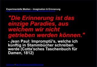 Experimentelle Medien – Imagination & Erinnerung 
www.youtube.com/fhSPACEtv / www.pinterest.com/mwintersberger/imagination-erinnerung 
"Die Erinnerung ist das 
einzige Paradies, aus 
welchem wir nicht 
getrieben werden können." - Jean Paul: Impromptü's, welche ich 
künftig in Stammbücher schreiben 
werde (Cotta'sches Taschenbuch für 
Damen, 1812) 
Erinnerung / http://de.wikiquote.org/wiki/Erinnerung 
 