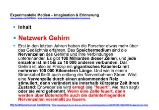 Experimentelle Medien – Imagination & Erinnerung 
www.youtube.com/fhSPACEtv / www.pinterest.com/mwintersberger/imagination-erinnerung 
§ Inhalt 
§ Netzwerk Gehirn 
§ Erst in den letzten Jahren haben die Forscher etwas mehr über 
das Gedächtnis erfahren. Das Speichermedium sind die 
Nervenzellen des Gehirns und ihre Verbindungen 
untereinander. Es gibt 100 Milliarden dieser Zellen, und jede 
einzelne ist mit bis zu 10 000 anderen verbunden. Das 
Gehirn ist also im Prinzip ein gigantisches Kabelnetz mit 
mehreren 100 000 Kilometern Länge. Und wie in einem 
Stromkabel fließt auch entlang der Nervenbahnen Strom. Wird 
eine Nervenzelle durch einen ankommenden Reiz 
stimuliert, dann verändert sie innerhalb kürzester Zeit ihren 
Zustand: Entweder sie wird erregt (sie "feuert", wie man sagt) 
oder sie wird gehemmt. Wenn eine Zelle feuert, dann 
werden über Botenstoffe auch die dahinterliegenden 
Nervenzellen veranlaßt zu feuern. 
Wie funktioniert unser Gedächtnis / http://paedpsych.jk.uni-linz.ac.at/internet/arbeitsblaetterord/LERNTECHNIKORD/Gedaechtnis3.html 
 