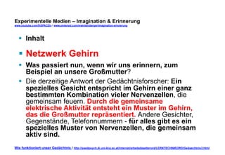 Experimentelle Medien – Imagination & Erinnerung 
www.youtube.com/fhSPACEtv / www.pinterest.com/mwintersberger/imagination-erinnerung 
§ Inhalt 
§ Netzwerk Gehirn 
§ Was passiert nun, wenn wir uns erinnern, zum 
Beispiel an unsere Großmutter? 
§ Die derzeitige Antwort der Gedächtnisforscher: Ein 
spezielles Gesicht entspricht im Gehirn einer ganz 
bestimmten Kombination vieler Nervenzellen, die 
gemeinsam feuern. Durch die gemeinsame 
elektrische Aktivität entsteht ein Muster im Gehirn, 
das die Großmutter repräsentiert. Andere Gesichter, 
Gegenstände, Telefonnummern - für alles gibt es ein 
spezielles Muster von Nervenzellen, die gemeinsam 
aktiv sind. 
Wie funktioniert unser Gedächtnis / http://paedpsych.jk.uni-linz.ac.at/internet/arbeitsblaetterord/LERNTECHNIKORD/Gedaechtnis3.html 
 