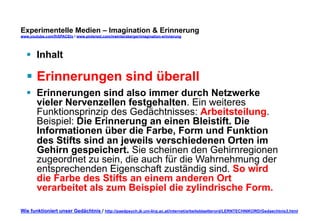 Experimentelle Medien – Imagination & Erinnerung 
www.youtube.com/fhSPACEtv / www.pinterest.com/mwintersberger/imagination-erinnerung 
§ Inhalt 
§ Erinnerungen sind überall 
§ Erinnerungen sind also immer durch Netzwerke 
vieler Nervenzellen festgehalten. Ein weiteres 
Funktionsprinzip des Gedächtnisses: Arbeitsteilung. 
Beispiel: Die Erinnerung an einen Bleistift. Die 
Informationen über die Farbe, Form und Funktion 
des Stifts sind an jeweils verschiedenen Orten im 
Gehirn gespeichert. Sie scheinen den Gehirnregionen 
zugeordnet zu sein, die auch für die Wahrnehmung der 
entsprechenden Eigenschaft zuständig sind. So wird 
die Farbe des Stifts an einem anderen Ort 
verarbeitet als zum Beispiel die zylindrische Form. 
Wie funktioniert unser Gedächtnis / http://paedpsych.jk.uni-linz.ac.at/internet/arbeitsblaetterord/LERNTECHNIKORD/Gedaechtnis3.html 
 