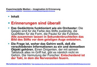 Experimentelle Medien – Imagination & Erinnerung 
www.youtube.com/fhSPACEtv / www.pinterest.com/mwintersberger/imagination-erinnerung 
§ Inhalt 
§ Erinnerungen sind überall 
§ Das Gedächtnis funktioniert wie ein Orchester: Die 
Geigen sind für die Farbe des Stifts zuständig, die 
Querflöten für die Form, die Pauke für die Funktion. 
Alle zusammen lassen in Sekundenbruchteilen das 
Bild des Stifts vor dem geistigen Auge entstehen. 
§ Die Frage ist, woher das Gehirn weiß, daß die 
verschiedenen Informationen zu ein und demselben 
Objekt gehören. Einen Dirigenten, der mit seinem 
Taktstock alles im Griff hat, gibt es nämlich nicht im 
Gehirn. Die Vermutung der Forscher: Entscheidend ist 
der Takt, in dem die Nervenzellen feuern. 
Wie funktioniert unser Gedächtnis / http://paedpsych.jk.uni-linz.ac.at/internet/arbeitsblaetterord/LERNTECHNIKORD/Gedaechtnis3.html 
 