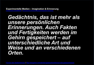 Experimentelle Medien – Imagination & Erinnerung 
www.youtube.com/fhSPACEtv / www.pinterest.com/mwintersberger/imagination-erinnerung 
Gedächtnis, das ist mehr als 
unsere persönlichen 
Erinnerungen. Auch Fakten 
und Fertigkeiten werden im 
Gehirn gespeichert – auf 
unterschiedliche Art und 
Weise und an verschiedenen 
Orten. 
Formen des Gedächtnisses / http://dasgehirn.info/denken/gedaechtnis/formen-des-gedaechtnisses 
 