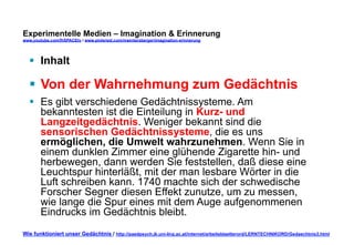 Experimentelle Medien – Imagination & Erinnerung 
www.youtube.com/fhSPACEtv / www.pinterest.com/mwintersberger/imagination-erinnerung 
§ Inhalt 
§ Von der Wahrnehmung zum Gedächtnis 
§ Es gibt verschiedene Gedächtnissysteme. Am 
bekanntesten ist die Einteilung in Kurz- und 
Langzeitgedächtnis. Weniger bekannt sind die 
sensorischen Gedächtnissysteme, die es uns 
ermöglichen, die Umwelt wahrzunehmen. Wenn Sie in 
einem dunklen Zimmer eine glühende Zigarette hin- und 
herbewegen, dann werden Sie feststellen, daß diese eine 
Leuchtspur hinterläßt, mit der man lesbare Wörter in die 
Luft schreiben kann. 1740 machte sich der schwedische 
Forscher Segner diesen Effekt zunutze, um zu messen, 
wie lange die Spur eines mit dem Auge aufgenommenen 
Eindrucks im Gedächtnis bleibt. 
Wie funktioniert unser Gedächtnis / http://paedpsych.jk.uni-linz.ac.at/internet/arbeitsblaetterord/LERNTECHNIKORD/Gedaechtnis3.html 
 