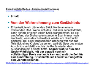 Experimentelle Medien – Imagination & Erinnerung 
www.youtube.com/fhSPACEtv / www.pinterest.com/mwintersberger/imagination-erinnerung 
§ Inhalt 
§ Von der Wahrnehmung zum Gedächtnis 
§ Er befestigte ein glühendes Stück Kohle an einem 
rotierenden Rad. Wenn sich das Rad sehr schnell drehte, 
dann konnte er einen vollen Kreis wahrnehmen, da die 
am Anfang der Drehung entstandene Spur immer noch 
leuchtete, wenn das Kohlestück wieder am Startpunkt 
anlangte. Bei einer langsameren Drehung war nur das 
Teilstück eines Kreises zu sehen, weil die Spur des ersten 
Abschnitts verblaßt war, bis die Kohle wieder den 
Ausgangspunkt erreicht hatte. Segner wählte nun eine 
Geschwindigkeit, mit der gerade noch ein 
vollständiger Kreis zustande kam und maß die Zeit für 
eine Umdrehung. Er schätzte sie korrekt auf ungefähr 
eine Zehntelsekunde. 
Wie funktioniert unser Gedächtnis / http://paedpsych.jk.uni-linz.ac.at/internet/arbeitsblaetterord/LERNTECHNIKORD/Gedaechtnis3.html 
 