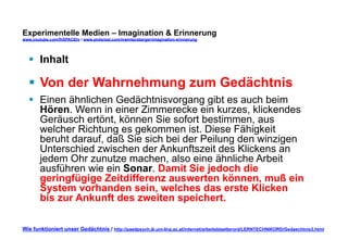Experimentelle Medien – Imagination & Erinnerung 
www.youtube.com/fhSPACEtv / www.pinterest.com/mwintersberger/imagination-erinnerung 
§ Inhalt 
§ Von der Wahrnehmung zum Gedächtnis 
§ Einen ähnlichen Gedächtnisvorgang gibt es auch beim 
Hören. Wenn in einer Zimmerecke ein kurzes, klickendes 
Geräusch ertönt, können Sie sofort bestimmen, aus 
welcher Richtung es gekommen ist. Diese Fähigkeit 
beruht darauf, daß Sie sich bei der Peilung den winzigen 
Unterschied zwischen der Ankunftszeit des Klickens an 
jedem Ohr zunutze machen, also eine ähnliche Arbeit 
ausführen wie ein Sonar. Damit Sie jedoch die 
geringfügige Zeitdifferenz auswerten können, muß ein 
System vorhanden sein, welches das erste Klicken 
bis zur Ankunft des zweiten speichert. 
Wie funktioniert unser Gedächtnis / http://paedpsych.jk.uni-linz.ac.at/internet/arbeitsblaetterord/LERNTECHNIKORD/Gedaechtnis3.html 
 