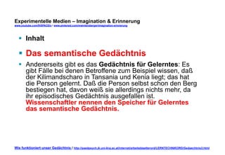 Experimentelle Medien – Imagination & Erinnerung 
www.youtube.com/fhSPACEtv / www.pinterest.com/mwintersberger/imagination-erinnerung 
§ Inhalt 
§ Das semantische Gedächtnis 
§ Andererseits gibt es das Gedächtnis für Gelerntes: Es 
gibt Fälle bei denen Betroffene zum Beispiel wissen, daß 
der Kilimandscharo in Tansania und Kenia liegt; das hat 
die Person gelernt. Daß die Person selbst schon den Berg 
bestiegen hat, davon weiß sie allerdings nichts mehr, da 
ihr episodisches Gedächtnis ausgefallen ist. 
Wissenschaftler nennen den Speicher für Gelerntes 
das semantische Gedächtnis. 
Wie funktioniert unser Gedächtnis / http://paedpsych.jk.uni-linz.ac.at/internet/arbeitsblaetterord/LERNTECHNIKORD/Gedaechtnis3.html 
 