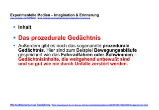 Experimentelle Medien – Imagination & Erinnerung 
www.youtube.com/fhSPACEtv / www.pinterest.com/mwintersberger/imagination-erinnerung 
§ Inhalt 
§ Das prozedurale Gedächtnis 
§ Außerdem gibt es noch das sogenannte prozedurale 
Gedächtnis. Hier sind zum Beispiel Bewegungsabläufe 
gespeichert wie das Fahrradfahren oder Schwimmen - 
Gedächtnisinhalte, die weitgehend unbewußt sind 
und so gut wie nie durch Unfälle zerstört werden. 
Wie funktioniert unser Gedächtnis / http://paedpsych.jk.uni-linz.ac.at/internet/arbeitsblaetterord/LERNTECHNIKORD/Gedaechtnis3.html 
 