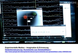 Experimentelle Medien – Imagination & Erinnerung 
Gedankensteuerung: Kunstwerke aus Geistesblitzen / 
http://www.spiegel.de/video/gedankensteuerung-kunstwerke-aus-geistesblitzen-video-1094326.html 
 