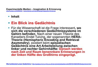 Experimentelle Medien – Imagination & Erinnerung 
www.youtube.com/fhSPACEtv / www.pinterest.com/mwintersberger/imagination-erinnerung 
§ Inhalt 
§ Ein Blick ins Gedächtnis 
§ Für die Wissenschaft ist die Frage interessant, wo 
sich die verschiedenen Gedächtnissysteme im 
Gehirn befinden. Nach einer neuen Theorie des 
Kanadiers Endel Tulving, der sogenannten HERA-Theorie 
(Hemispheric Encoding and Retrieval 
Asymmetry), existiert beim episodischen 
Gedächtnis eine Art Arbeitsteilung zwischen 
linker und rechter Gehirnhälfte: Danach werden 
nach Zeit und Raum benennbare Erinnerungen in 
der linken Hälfte des Großhirns eingeprägt. 
Wie funktioniert unser Gedächtnis / http://paedpsych.jk.uni-linz.ac.at/internet/arbeitsblaetterord/LERNTECHNIKORD/Gedaechtnis3.html 
 