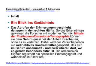 Experimentelle Medien – Imagination & Erinnerung 
www.youtube.com/fhSPACEtv / www.pinterest.com/mwintersberger/imagination-erinnerung 
§ Inhalt 
§ Ein Blick ins Gedächtnis 
§ Das Abrufen der Erinnerungen geschieht 
dagegen in der rechten Hälfte. Solche Erkenntnisse 
gewinnen die Forscher mit moderner Technik: Mittels 
der Positronen-Emissions-Tomographie können 
sie dem Gehirn quasi bei der Arbeit zuschauen, 
ohne es zu verletzen. Dabei wird der Versuchsperson 
ein radioaktives Kontrastmittel gespritzt, das sich 
im Gehirn ansammelt - und zwar überall dort, wo 
es gerade besonders aktiv ist. Die radioaktiven 
Signale registriert ein spezielles Empfangsgerät und 
wandelt sie in Bilder um. 
Wie funktioniert unser Gedächtnis / http://paedpsych.jk.uni-linz.ac.at/internet/arbeitsblaetterord/LERNTECHNIKORD/Gedaechtnis3.html 
 