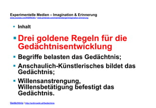 Experimentelle Medien – Imagination & Erinnerung 
www.youtube.com/fhSPACEtv / www.pinterest.com/mwintersberger/imagination-erinnerung 
§ Inhalt 
§ Drei goldene Regeln für die 
Gedächtnisentwicklung 
§ Begriffe belasten das Gedächtnis; 
§ Anschaulich-Künstlerisches bildet das 
Gedächtnis; 
§ Willensanstrengung, 
Willensbetätigung befestigt das 
Gedächtnis. 
Gedächtnis / http://anthrowiki.at/Gedächtnis 
 