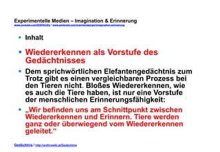 Experimentelle Medien – Imagination & Erinnerung 
www.youtube.com/fhSPACEtv / www.pinterest.com/mwintersberger/imagination-erinnerung 
§ Inhalt 
§ Wiedererkennen als Vorstufe des 
Gedächtnisses 
§ Dem sprichwörtlichen Elefantengedächtnis zum 
Trotz gibt es einen vergleichbaren Prozess bei 
den Tieren nicht. Bloßes Wiedererkennen, wie 
es auch die Tiere haben, ist nur eine Vorstufe 
der menschlichen Erinnerungsfähigkeit: 
§ „Wir befinden uns am Schnittpunkt zwischen 
Wiedererkennen und Erinnern. Tiere werden 
ganz oder überwiegend vom Wiedererkennen 
geleitet.“ 
Gedächtnis / http://anthrowiki.at/Gedächtnis 
 