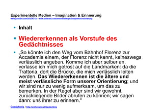 Experimentelle Medien – Imagination & Erinnerung 
www.youtube.com/fhSPACEtv / www.pinterest.com/mwintersberger/imagination-erinnerung 
§ Inhalt 
§ Wiedererkennen als Vorstufe des 
Gedächtnisses 
§ „So könnte ich den Weg vom Bahnhof Florenz zur 
Accademia einem, der Florenz nicht kennt, keineswegs 
verlässlich angeben. Komme ich aber selber an, 
verlasse ich mich getrost auf die Landmarken: da die 
Trattoria, dort die Brücke, die mich verlässlich leiten 
werden. Das Wiedererkennen ist die ältere und 
meist verlässliche Form unserer Orientierung; und 
wir sind nur zu wenig aufmerksam, um das zu 
bemerken. In der Regel aber sind wir gewohnt, 
zurückliegende Bilder abrufen zu können; wir sagen 
dann: uns ihrer zu erinnern." 
Gedächtnis / http://anthrowiki.at/Gedächtnis 
 