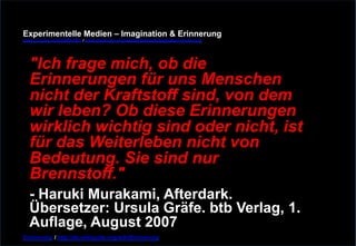 Experimentelle Medien – Imagination & Erinnerung 
www.youtube.com/fhSPACEtv / www.pinterest.com/mwintersberger/imagination-erinnerung 
"Ich frage mich, ob die 
Erinnerungen für uns Menschen 
nicht der Kraftstoff sind, von dem 
wir leben? Ob diese Erinnerungen 
wirklich wichtig sind oder nicht, ist 
für das Weiterleben nicht von 
Bedeutung. Sie sind nur 
Brennstoff." - Haruki Murakami, Afterdark. 
Übersetzer: Ursula Gräfe. btb Verlag, 1. 
Auflage, August 2007 
Erinnerung / http://de.wikiquote.org/wiki/Erinnerung 
 