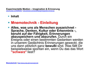 Experimentelle Medien – Imagination & Erinnerung 
www.youtube.com/fhSPACEtv / www.pinterest.com/mwintersberger/imagination-erinnerung 
§ Inhalt 
§ Mnemotechnik - Einleitung 
§ Alles, was uns als Menschen auszeichnet - 
Sprache, Denken, Kultur oder Erkenntnis -, 
beruht auf der Fähigkeit, Erinnerungen 
abzuspeichern und abzurufen. Durch ein 
Ereignis oder einen bestimmten Gedanken werden 
in unserem Gedächtnis Erinnerungen geweckt, die 
uns dann plötzlich ganz bewußt sind. Was fällt Dir 
beispielsweise spontan ein, wenn Du das das Wort 
"schwarz" liest? 
Mnemotechnik / http://www.zmija.de/mnemotechnik 
 
