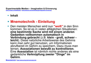 Experimentelle Medien – Imagination & Erinnerung 
www.youtube.com/fhSPACEtv / www.pinterest.com/mwintersberger/imagination-erinnerung 
§ Inhalt 
§ Mnemotechnik - Einleitung 
§ Den meisten Menschen wird nun "weiß" in den Sinn 
kommen. So ist es in vielen alltäglichen Situationen: 
eine bestimmte Sache wird mit einem anderen 
Gedanken vollkommen automatisch in 
Verbindung gebracht (z.B. klein - groß, schwer - 
leicht). Diese natürliche Arbeitsweise des Gehirns 
kann man sehr gut benutzen, um Informationen 
abrufbereit im Gehirn zu speichern. Dazu muss man 
lernen, Assoziationen bewußt zu kontrollieren. 
Eine Assoziation ist nämlich nichts anderes als eine 
gedankliche Verknüpfung zweier "Dinge" im 
Gehirn. 
Mnemotechnik / http://www.zmija.de/mnemotechnik 
 