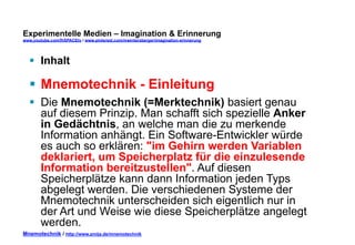 Experimentelle Medien – Imagination & Erinnerung 
www.youtube.com/fhSPACEtv / www.pinterest.com/mwintersberger/imagination-erinnerung 
§ Inhalt 
§ Mnemotechnik - Einleitung 
§ Die Mnemotechnik (=Merktechnik) basiert genau 
auf diesem Prinzip. Man schafft sich spezielle Anker 
in Gedächtnis, an welche man die zu merkende 
Information anhängt. Ein Software-Entwickler würde 
es auch so erklären: "im Gehirn werden Variablen 
deklariert, um Speicherplatz für die einzulesende 
Information bereitzustellen". Auf diesen 
Speicherplätze kann dann Information jeden Typs 
abgelegt werden. Die verschiedenen Systeme der 
Mnemotechnik unterscheiden sich eigentlich nur in 
der Art und Weise wie diese Speicherplätze angelegt 
werden. 
Mnemotechnik / http://www.zmija.de/mnemotechnik 
 