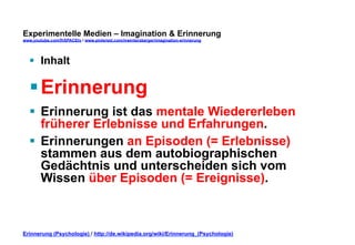 Experimentelle Medien – Imagination & Erinnerung 
www.youtube.com/fhSPACEtv / www.pinterest.com/mwintersberger/imagination-erinnerung 
§ Inhalt 
§ Erinnerung 
§ Erinnerung ist das mentale Wiedererleben 
früherer Erlebnisse und Erfahrungen. 
§ Erinnerungen an Episoden (= Erlebnisse) 
stammen aus dem autobiographischen 
Gedächtnis und unterscheiden sich vom 
Wissen über Episoden (= Ereignisse). 
Erinnerung (Psychologie) / http://de.wikipedia.org/wiki/Erinnerung_(Psychologie) 
 