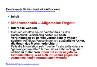 Experimentelle Medien – Imagination & Erinnerung 
www.youtube.com/fhSPACEtv / www.pinterest.com/mwintersberger/imagination-erinnerung 
§ Inhalt 
§ Mnemotechnik – Allgemeine Regeln 
§ Interesse wecken 
§ Dadurch erhalten sie ein Verständnis für den 
Sachverhalt. Gleichzeitig sollten sie nach 
Verbindungen zu bereits vorhandenem Wissen 
suchen. Auf diese Weise finden sie zusätzliche Anker, 
die ihnen das Merken erleichtern. 
Falls die Information sehr "trocken" sein sollte oder sie 
"gezwungenermaßen" lernen, ist es sehr wichtig, sich 
selbst zu motivieren. Denn mit einer negativen 
Lerneinstellung, wird sich ihr Gehirn gegen die 
Aufnahme neuer Informationen wehren. 
Mnemotechnik / http://www.zmija.de/mnemotechnik 
 