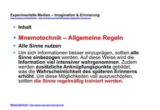 Experimentelle Medien – Imagination & Erinnerung 
www.youtube.com/fhSPACEtv / www.pinterest.com/mwintersberger/imagination-erinnerung 
§ Inhalt 
§ Mnemotechnik – Allgemeine Regeln 
§ Alle Sinne nutzen 
§ Um sich Informationen besser einzuprägen, sollten alle 
Sinne einbezogen werden. Auf diese Weise wird die 
Information viel intensiver wahrgenommen. Zudem 
werden zusätzliche Anknüpfungspunkte gebildet, 
was die Wahrscheinlichkeit des späteren Erinnerns 
erhöht. Um diese Möglichkeiten voll auszuschöpfen, 
sollten die Sinne regelmäßig trainiert werden. 
Mnemotechnik / http://www.zmija.de/mnemotechnik 
 