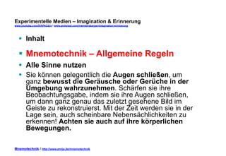 Experimentelle Medien – Imagination & Erinnerung 
www.youtube.com/fhSPACEtv / www.pinterest.com/mwintersberger/imagination-erinnerung 
§ Inhalt 
§ Mnemotechnik – Allgemeine Regeln 
§ Alle Sinne nutzen 
§ Sie können gelegentlich die Augen schließen, um 
ganz bewusst die Geräusche oder Gerüche in der 
Umgebung wahrzunehmen. Schärfen sie ihre 
Beobachtungsgabe, indem sie ihre Augen schließen, 
um dann ganz genau das zuletzt gesehene Bild im 
Geiste zu rekonstruierst. Mit der Zeit werden sie in der 
Lage sein, auch scheinbare Nebensächlichkeiten zu 
erkennen! Achten sie auch auf ihre körperlichen 
Bewegungen. 
Mnemotechnik / http://www.zmija.de/mnemotechnik 
 