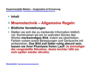 Experimentelle Medien – Imagination & Erinnerung 
www.youtube.com/fhSPACEtv / www.pinterest.com/mwintersberger/imagination-erinnerung 
§ Inhalt 
§ Mnemotechnik – Allgemeine Regeln 
§ Bildliche Vorstellungen 
§ Stellen sie sich die zu merkende Information bildlich 
vor. Konstruieren sie ein im wahrsten Sinnes des 
Wortes merkwürdiges Bild, indem sie übertreiben, 
Farben nutzen sowie Bewegungen und Geräusche mit 
einbeziehen. Das Bild soll dabei ruhig absurd sein, 
lassen sie ihrer Phantasie freien Lauf! Je einmaliger 
die vorgestellte Situation, desto leichter läßt sie 
sich später wieder abrufen. 
Mnemotechnik / http://www.zmija.de/mnemotechnik 
 