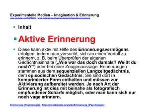 Experimentelle Medien – Imagination & Erinnerung 
www.youtube.com/fhSPACEtv / www.pinterest.com/mwintersberger/imagination-erinnerung 
§ Inhalt 
§ Aktive Erinnerung 
§ Diese kann aktiv mit Hilfe des Erinnerungsvermögens 
erfolgen, indem man versucht, sich an einen Vorfall zu 
erinnern, z. B. beim Überprüfen der eigenen 
Gedächtnisinhalte („Wie war das doch damals? Weißt du 
noch?“) oder bei einer Zeugenaussage. Erinnerungen 
stammen aus dem sequenziellen Langzeitgedächtnis, 
dem episodischen Gedächtnis. Sie sind dort in 
komprimierter Form enthalten und müssen zur 
Aktivierung aufbereitet werden. Je nach Art der 
Erinnerung ist dies mit beinahe als fotografisch 
empfundener Schärfe möglich, oder man kann sich nur 
noch vage erinnern. 
Erinnerung (Psychologie) / http://de.wikipedia.org/wiki/Erinnerung_(Psychologie) 
 