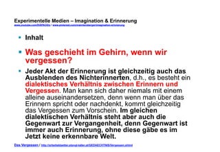 Experimentelle Medien – Imagination & Erinnerung 
www.youtube.com/fhSPACEtv / www.pinterest.com/mwintersberger/imagination-erinnerung 
§ Inhalt 
§ Was geschieht im Gehirn, wenn wir 
vergessen? 
§ Jeder Akt der Erinnerung ist gleichzeitig auch das 
Ausblenden des Nichterinnerten, d.h., es besteht ein 
dialektisches Verhältnis zwischen Erinnern und 
Vergessen. Man kann sich daher niemals mit einem 
alleine auseinandersetzen, denn wenn man über das 
Erinnern spricht oder nachdenkt, kommt gleichzeitig 
das Vergessen zum Vorschein. Im gleichen 
dialektischen Verhältnis steht aber auch die 
Gegenwart zur Vergangenheit, denn Gegenwart ist 
immer auch Erinnerung, ohne diese gäbe es im 
Jetzt keine erkennbare Welt. 
Das Vergessen / http://arbeitsblaetter.stangl-taller.at/GEDAECHTNIS/Vergessen.shtml 
 