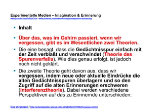 Experimentelle Medien – Imagination & Erinnerung 
www.youtube.com/fhSPACEtv / www.pinterest.com/mwintersberger/imagination-erinnerung 
§ Inhalt 
§ Über das, was im Gehirn passiert, wenn wir 
vergessen, gibt es im Wesentlichen zwei Theorien. 
§ Die eine besagt, dass die Gedächtnisspur einfach mit 
der Zeit verblaßt und verschwindet (Theorie des 
Spurenverfalls). Wie dies genau erfolgt, ist jedoch 
noch nicht geklärt. 
§ Die zweite Theorie geht davon aus, dass wir 
vergessen, indem neue oder aktuelle Eindrücke die 
alten Gedächtnisspuren überlagern und so den 
Zugriff auf die alten Erinnerungen erschweren 
(Interferenztheorie). Dabei werden verschiedene 
Perspektiven auf das zu Erinnernde unterschieden: 
Das Vergessen / http://arbeitsblaetter.stangl-taller.at/GEDAECHTNIS/Vergessen.shtml 
 