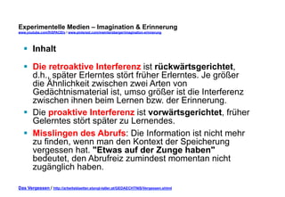 Experimentelle Medien – Imagination & Erinnerung 
www.youtube.com/fhSPACEtv / www.pinterest.com/mwintersberger/imagination-erinnerung 
§ Inhalt 
§ Die retroaktive Interferenz ist rückwärtsgerichtet, 
d.h., später Erlerntes stört früher Erlerntes. Je größer 
die Ähnlichkeit zwischen zwei Arten von 
Gedächtnismaterial ist, umso größer ist die Interferenz 
zwischen ihnen beim Lernen bzw. der Erinnerung. 
§ Die proaktive Interferenz ist vorwärtsgerichtet, früher 
Gelerntes stört später zu Lernendes. 
§ Misslingen des Abrufs: Die Information ist nicht mehr 
zu finden, wenn man den Kontext der Speicherung 
vergessen hat. "Etwas auf der Zunge haben" 
bedeutet, den Abrufreiz zumindest momentan nicht 
zugänglich haben. 
Das Vergessen / http://arbeitsblaetter.stangl-taller.at/GEDAECHTNIS/Vergessen.shtml 
 