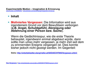 Experimentelle Medien – Imagination & Erinnerung 
www.youtube.com/fhSPACEtv / www.pinterest.com/mwintersberger/imagination-erinnerung 
§ Inhalt 
§ Motiviertes Vergessen: Die Information wird aus 
irgendeinem Grund vor dem Bewußtsein verborgen 
(z.B. Angst, Schuldgefühl, Abneigung oder 
Ablehnung einer Person bzw. Sache). 
Wenn die Gedächtnisspur, wie die erste Theorie 
behauptet, irgendwann einmal abgebaut würde, dann 
sollte man umso mehr vergessen, je mehr Zeit seit dem 
zu erinnernden Ereignis vergangen ist. Dies konnte 
bisher jedoch nicht gezeigt werden. Im Gegenteil: 
Siehe: http://arbeitsblaetter.stangl-taller.at/GEDAECHTNIS/Vergessen.shtml 
Das Vergessen / http://arbeitsblaetter.stangl-taller.at/GEDAECHTNIS/Vergessen.shtml 
 